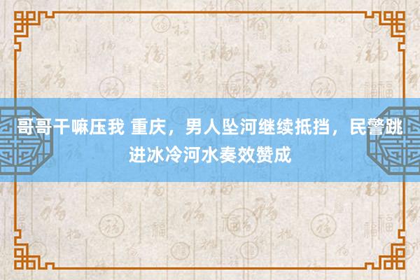 哥哥干嘛压我 重庆，男人坠河继续抵挡，民警跳进冰冷河水奏效赞成
