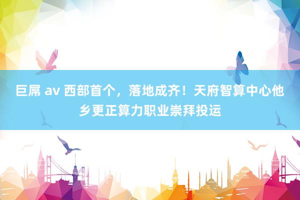 巨屌 av 西部首个，落地成齐！天府智算中心他乡更正算力职业崇拜投运