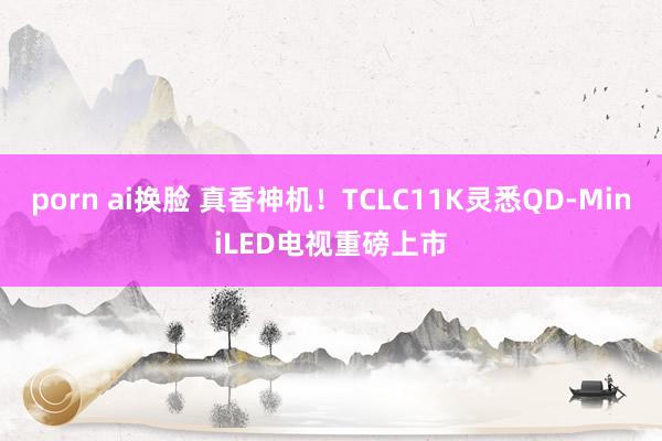 porn ai换脸 真香神机！TCLC11K灵悉QD-MiniLED电视重磅上市
