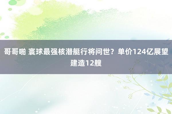 哥哥啪 寰球最强核潜艇行将问世？单价124亿展望建造12艘