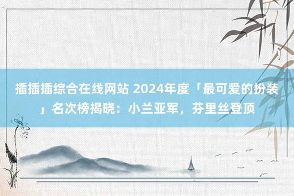 插插插综合在线网站 2024年度「最可爱的扮装」名次榜揭晓：小兰亚军，芬里丝登顶