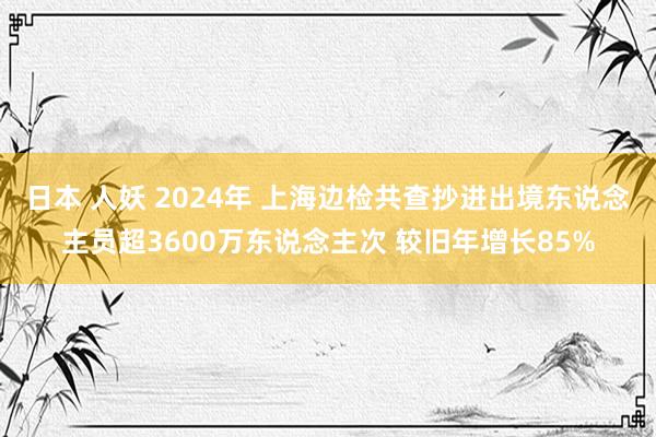 日本 人妖 2024年 上海边检共查抄进出境东说念主员超3600万东说念主次 较旧年增长85%