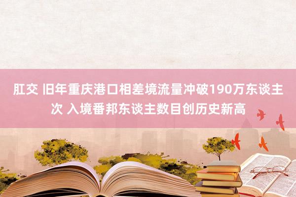 肛交 旧年重庆港口相差境流量冲破190万东谈主次 入境番邦东谈主数目创历史新高