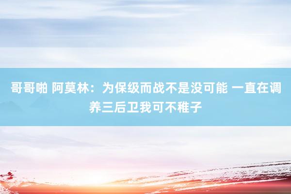 哥哥啪 阿莫林：为保级而战不是没可能 一直在调养三后卫我可不稚子
