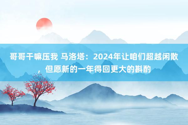 哥哥干嘛压我 马洛塔：2024年让咱们超越闲散，但愿新的一年得回更大的斟酌