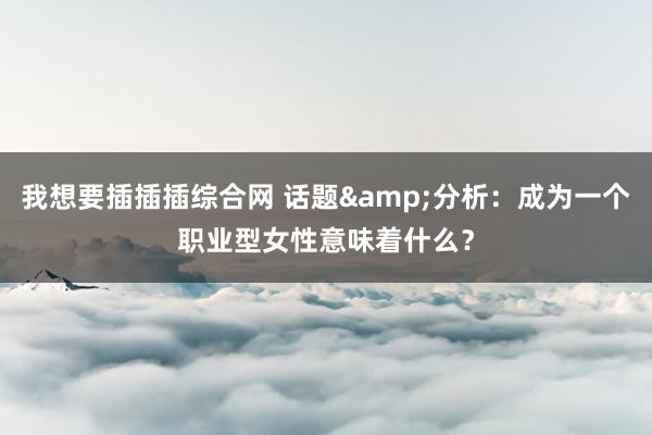 我想要插插插综合网 话题&分析：成为一个职业型女性意味着什么？
