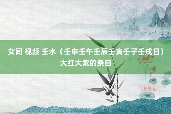 女同 视频 壬水（壬申壬午壬辰壬寅壬子壬戌日）大红大紫的条目