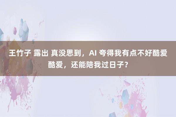 王竹子 露出 真没思到，AI 夸得我有点不好酷爱酷爱，还能陪我过日子？