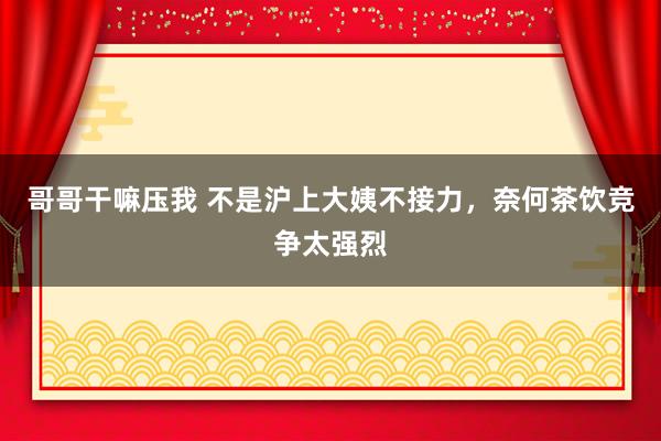 哥哥干嘛压我 不是沪上大姨不接力，奈何茶饮竞争太强烈