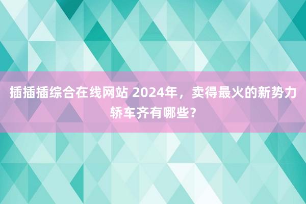 插插插综合在线网站 2024年，卖得最火的新势力轿车齐有哪些？