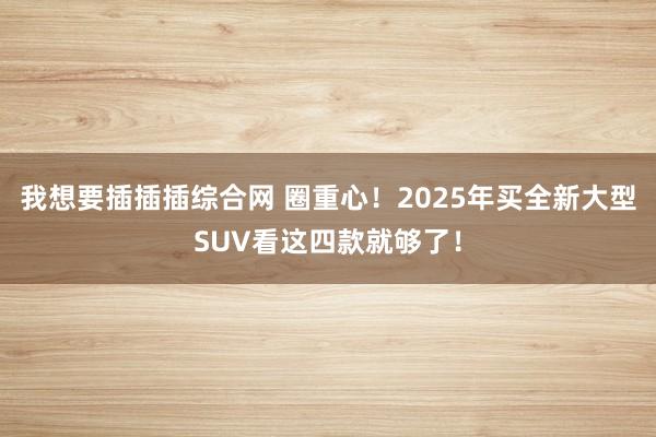 我想要插插插综合网 圈重心！2025年买全新大型SUV看这四款就够了！