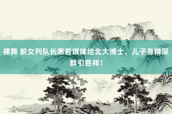 裸舞 前女列队长惠若琪嫁给北大博士，儿子身精深群引慈祥！