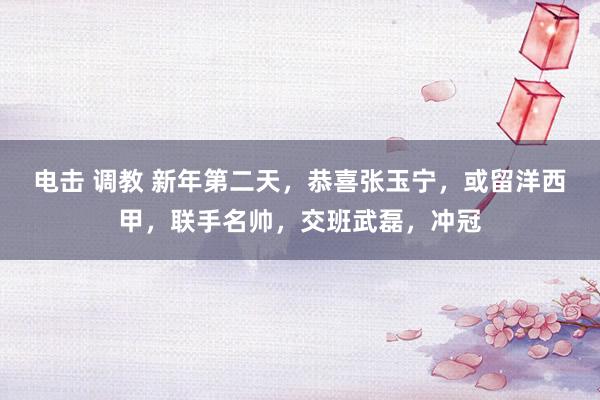 电击 调教 新年第二天，恭喜张玉宁，或留洋西甲，联手名帅，交班武磊，冲冠