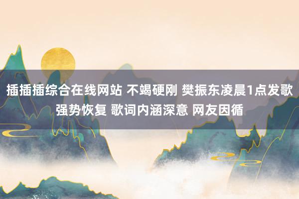 插插插综合在线网站 不竭硬刚 樊振东凌晨1点发歌强势恢复 歌词内涵深意 网友因循