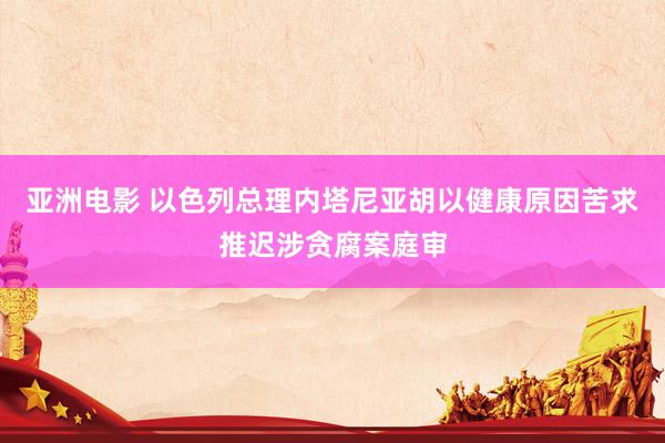 亚洲电影 以色列总理内塔尼亚胡以健康原因苦求推迟涉贪腐案庭审