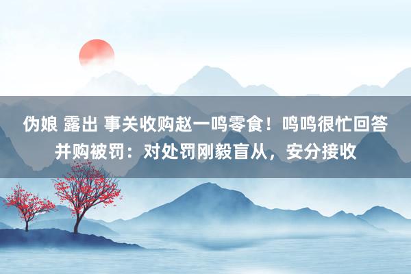 伪娘 露出 事关收购赵一鸣零食！鸣鸣很忙回答并购被罚：对处罚刚毅盲从，安分接收