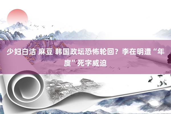 少妇白洁 麻豆 韩国政坛恐怖轮回？李在明遭“年度”死字威迫