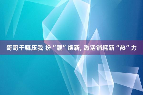 哥哥干嘛压我 扮“靓”焕新， 激活销耗新“热”力