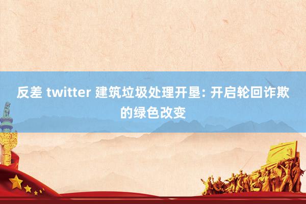 反差 twitter 建筑垃圾处理开垦: 开启轮回诈欺的绿色改变