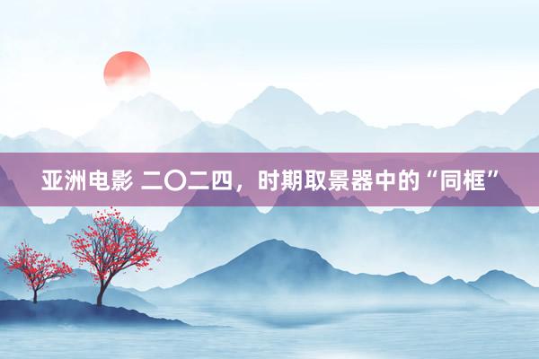 亚洲电影 二〇二四，时期取景器中的“同框”