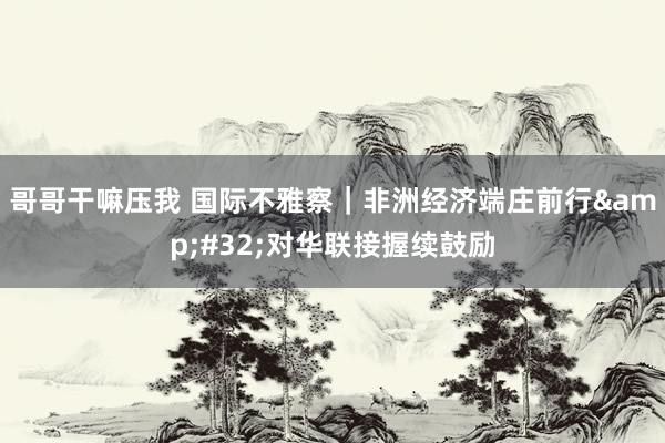 哥哥干嘛压我 国际不雅察｜非洲经济端庄前行&#32;对华联接握续鼓励
