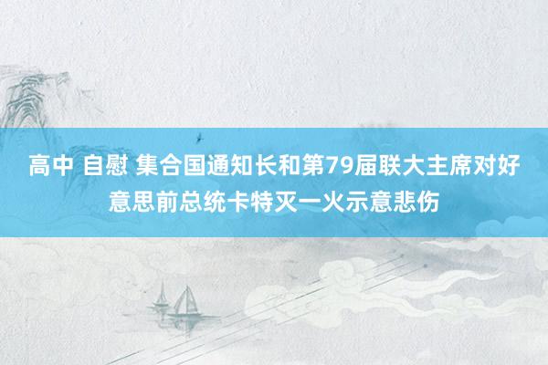 高中 自慰 集合国通知长和第79届联大主席对好意思前总统卡特灭一火示意悲伤