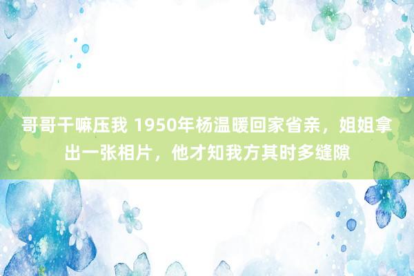 哥哥干嘛压我 1950年杨温暖回家省亲，姐姐拿出一张相片，他才知我方其时多缝隙