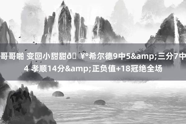 哥哥啪 变回小甜甜🥰希尔德9中5&三分7中4 孝顺14分&正负值+18冠绝全场