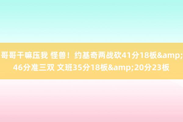 哥哥干嘛压我 怪兽！约基奇两战砍41分18板&46分准三双 文班35分18板&20分23板