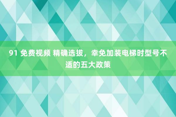 91 免费视频 精确选拔，幸免加装电梯时型号不适的五大政策