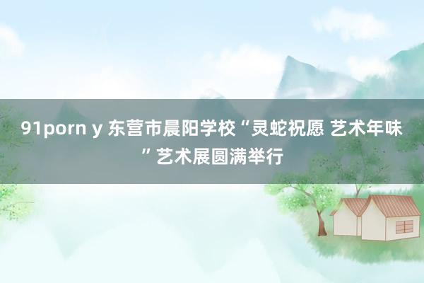 91porn y 东营市晨阳学校“灵蛇祝愿 艺术年味”艺术展圆满举行