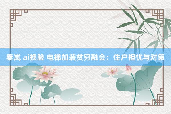 秦岚 ai换脸 电梯加装贫穷融会：住户担忧与对策