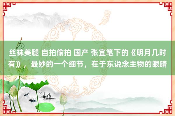 丝袜美腿 自拍偷拍 国产 张宜笔下的《明月几时有》，最妙的一个细节，在于东说念主物的眼睛