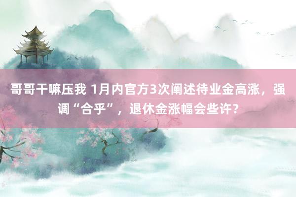 哥哥干嘛压我 1月内官方3次阐述待业金高涨，强调“合乎”，退休金涨幅会些许？