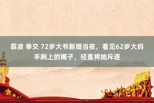 霸凌 拳交 72岁大爷新婚当夜，看见62岁大妈手腕上的镯子，径直将她斥逐