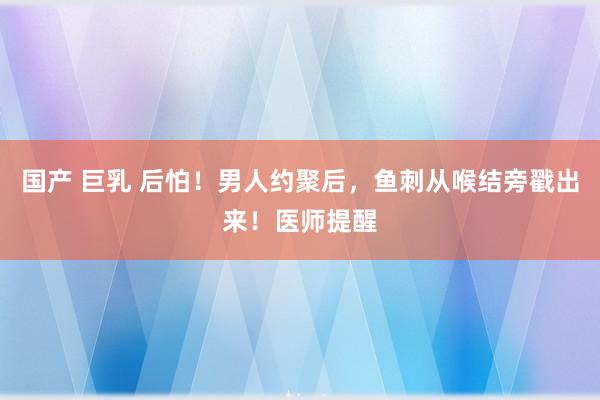 国产 巨乳 后怕！男人约聚后，鱼刺从喉结旁戳出来！医师提醒