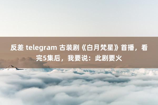 反差 telegram 古装剧《白月梵星》首播，看完5集后，我要说：此剧要火