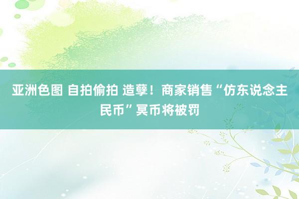 亚洲色图 自拍偷拍 造孽！商家销售“仿东说念主民币”冥币将被罚