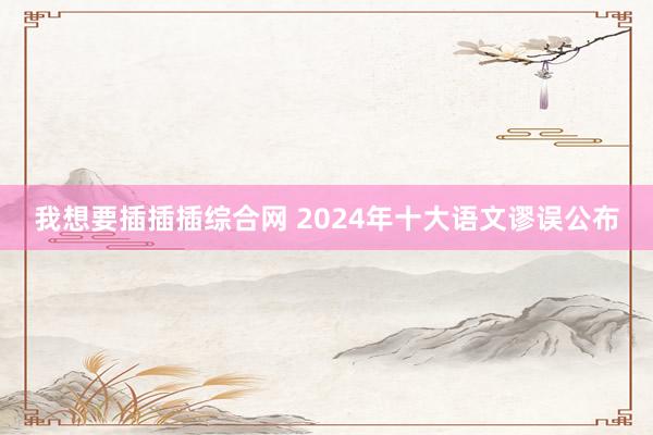 我想要插插插综合网 2024年十大语文谬误公布