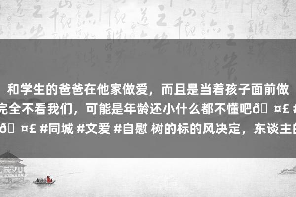 和学生的爸爸在他家做爱，而且是当着孩子面前做爱，太刺激了，孩子完全不看我们，可能是年龄还小什么都不懂吧🤣 #同城 #文爱 #自慰 树的标的风决定，东谈主的标的我方决定！