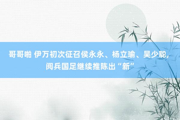 哥哥啪 伊万初次征召侯永永、杨立瑜、吴少聪， 阅兵国足继续推陈出“新”