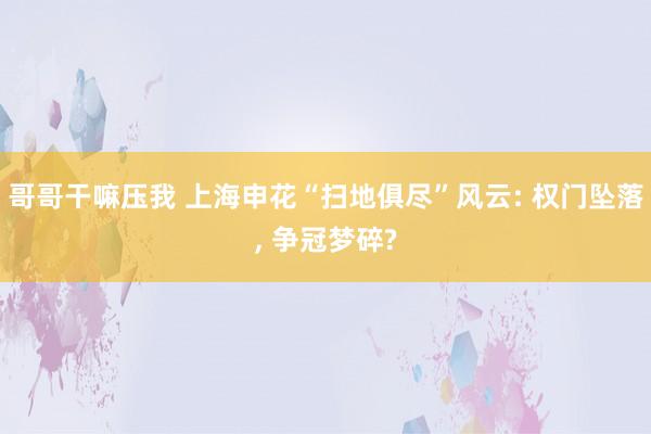 哥哥干嘛压我 上海申花“扫地俱尽”风云: 权门坠落， 争冠梦碎?