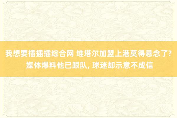 我想要插插插综合网 维塔尔加盟上港莫得悬念了? 媒体爆料他已跟队， 球迷却示意不成信