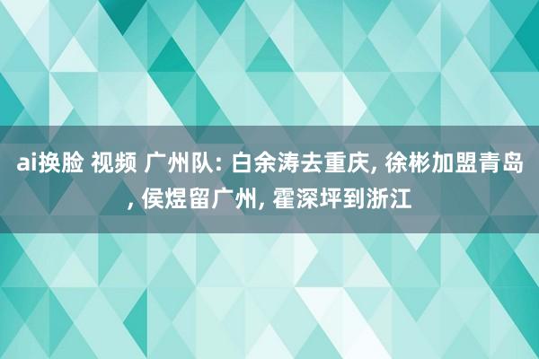 ai换脸 视频 广州队: 白余涛去重庆， 徐彬加盟青岛， 侯煜留广州， 霍深坪到浙江
