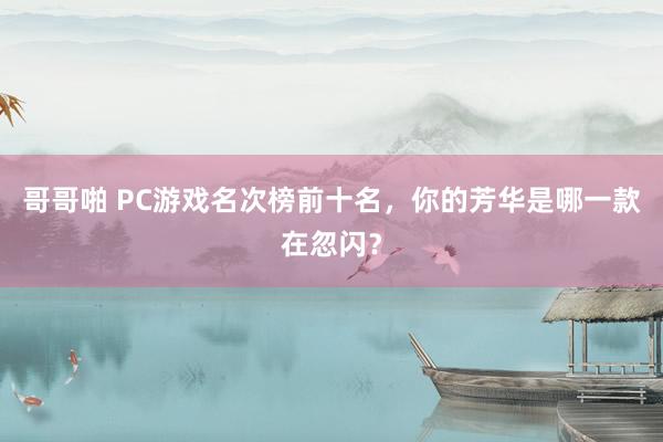 哥哥啪 PC游戏名次榜前十名，你的芳华是哪一款在忽闪？