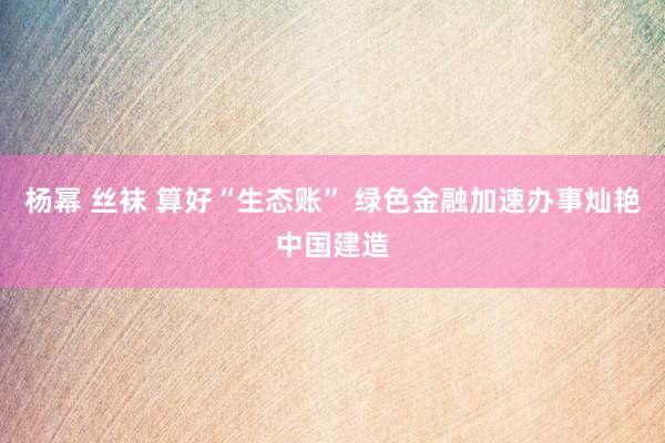 杨幂 丝袜 算好“生态账” 绿色金融加速办事灿艳中国建造