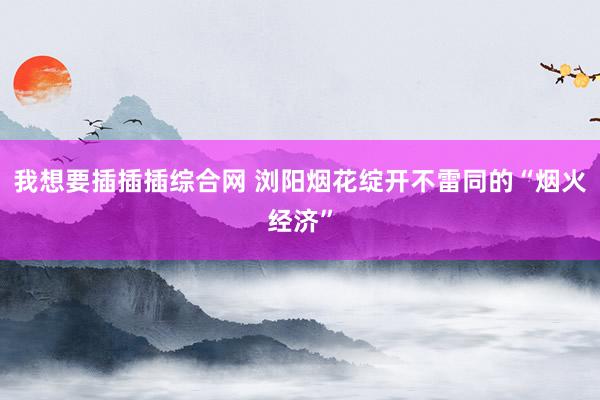 我想要插插插综合网 浏阳烟花绽开不雷同的“烟火经济”