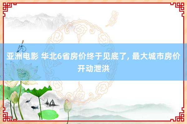 亚洲电影 华北6省房价终于见底了， 最大城市房价开动泄洪