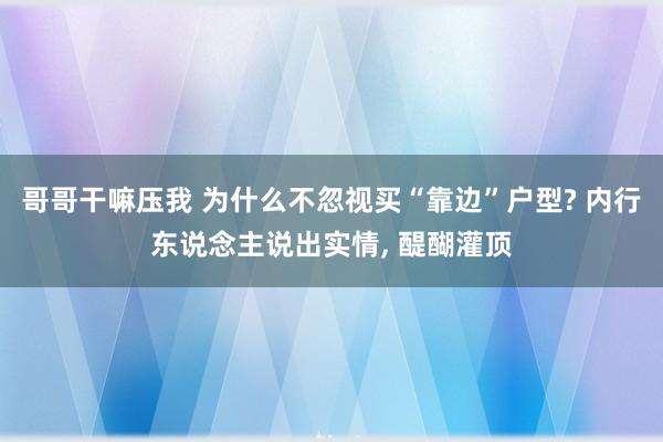 哥哥干嘛压我 为什么不忽视买“靠边”户型? 内行东说念主说出实情， 醍醐灌顶