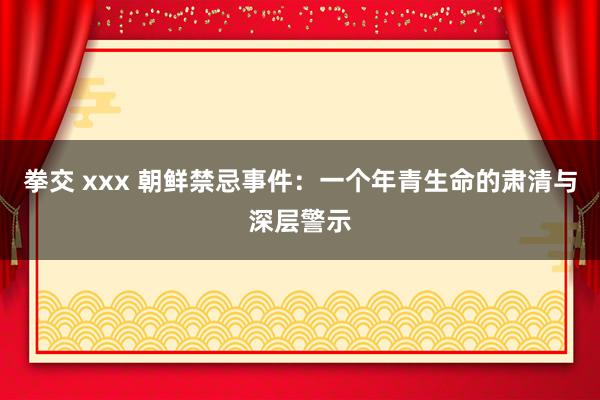 拳交 xxx 朝鲜禁忌事件：一个年青生命的肃清与深层警示